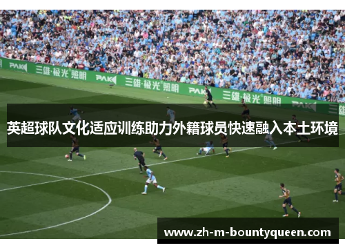 英超球队文化适应训练助力外籍球员快速融入本土环境