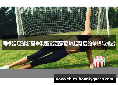 阿根廷足球新星朱利亚诺西蒙尼崛起背后的荣耀与挑战 阿根廷足球新星朱利亚诺西蒙尼崛起背后的荣耀与挑战