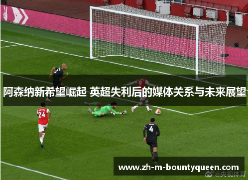 阿森纳新希望崛起 英超失利后的媒体关系与未来展望