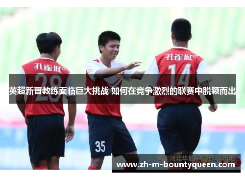 英超新晋教练面临巨大挑战 如何在竞争激烈的联赛中脱颖而出