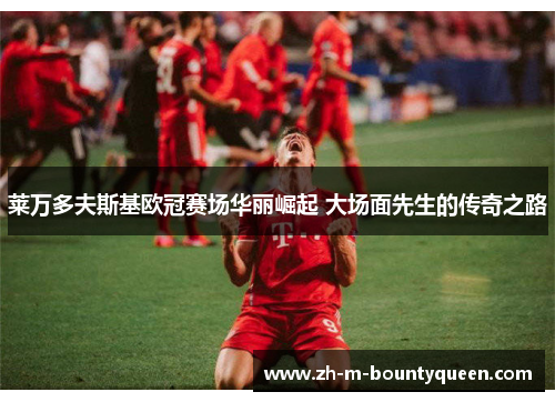 莱万多夫斯基欧冠赛场华丽崛起 大场面先生的传奇之路 莱万多夫斯基欧冠赛场华丽崛起 大场面先生的传奇之路