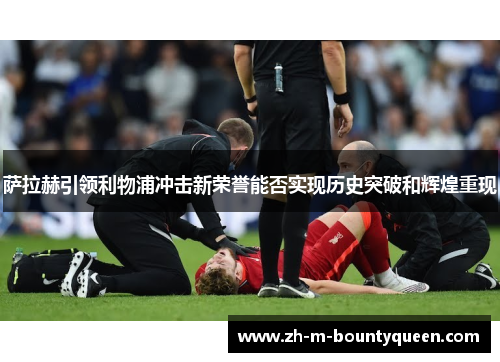 萨拉赫引领利物浦冲击新荣誉能否实现历史突破和辉煌重现 萨拉赫引领利物浦冲击新荣誉能否实现历史突破和辉煌重现