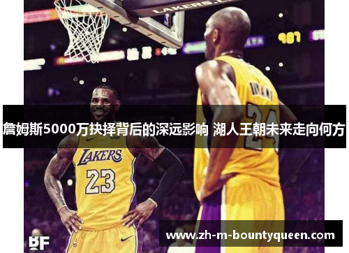 詹姆斯5000万抉择背后的深远影响 湖人王朝未来走向何方 詹姆斯5000万抉择背后的深远影响 湖人王朝未来走向何方