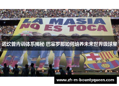 诺坎普青训体系揭秘 巴塞罗那如何培养未来世界级球星 诺坎普青训体系揭秘 巴塞罗那如何培养未来世界级球星