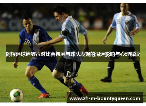 阿根廷球迷嘘声对比赛氛围与球队表现的深远影响与心理解读 阿根廷球迷嘘声对比赛氛围与球队表现的深远影响与心理解读