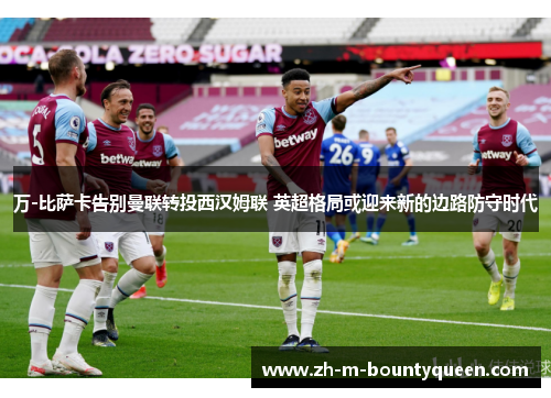 万-比萨卡告别曼联转投西汉姆联 英超格局或迎来新的边路防守时代 万-比萨卡告别曼联转投西汉姆联 英超格局或迎来新的边路防守时代