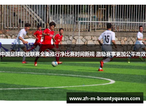 中国足球职业联赛全面推行净比赛时间新规 激励赛事更加公平高效 中国足球职业联赛全面推行净比赛时间新规 激励赛事更加公平高效