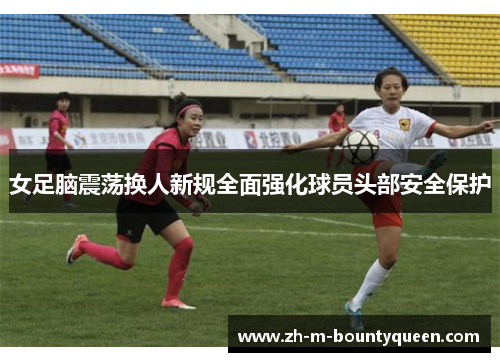 女足脑震荡换人新规全面强化球员头部安全保护