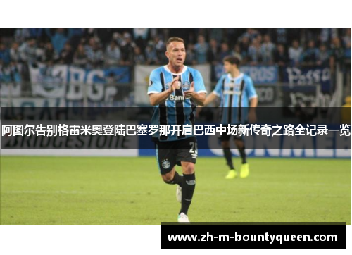 阿图尔告别格雷米奥登陆巴塞罗那开启巴西中场新传奇之路全记录一览 阿图尔告别格雷米奥登陆巴塞罗那开启巴西中场新传奇之路全记录一览