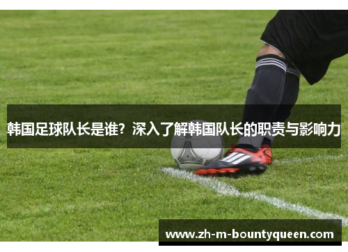 韩国足球队长是谁？深入了解韩国队长的职责与影响力